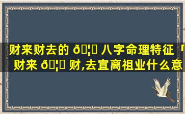 财来财去的 🦍 八字命理特征「财来 🦅 财,去宜离祖业什么意思」
